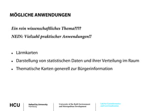 MÖGLICHE ANWENDUNGEN

Ein rein wissenschaftliches Thema????
NEIN: Vielzahl praktischer Anwendungen!!


   Lärmkarten
   Darstellung von statistischen Daten und ihrer Verteilung im Raum
   Thematische Karten generell zur Bürgerinformation




                                                                       Lab for Geoinformatics
HCU       HafenCity University
          Hamburg
                                 University of the Built Environment
                                 and Metropolitan Development          and Geovisualization
 