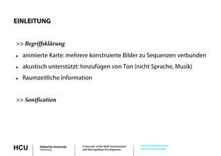 EINLEITUNG


>> Begriffsklärung
   animierte Karte: mehrere konstruierte Bilder zu Sequenzen verbunden
   akustisch unterstützt: hinzufügen von Ton (nicht Sprache, Musik)
                                  g                   p
   Raumzeitliche Information


>> Sonification




                                                                       Lab for Geoinformatics
HCU       HafenCity University
          Hamburg
                                 University of the Built Environment
                                 and Metropolitan Development          and Geovisualization
 