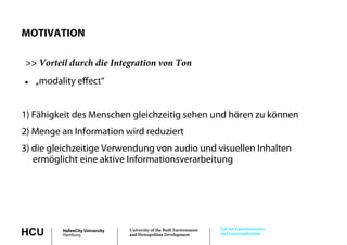 MOTIVATION

>> Vorteil durch die Integration von Ton
   „modality effect“
     modality effect


1) Fähigkeit des Menschen gleichzeitig sehen und hören zu können
2) Menge an Information wird reduziert
      g
3) die gleichzeitige Verwendung von audio und visuellen Inhalten
   ermöglicht eine aktive Informationsverarbeitung
         g                                       g




                                                                       Lab for Geoinformatics
HCU       HafenCity University
          Hamburg
                                 University of the Built Environment
                                 and Metropolitan Development          and Geovisualization
 