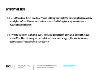 HYPOTHESEN

>> Multikodale bzw. modale Vermittlung ermöglicht eine umfangreichere
  und flexiblere Kommunikation von zeitabhängigen, quantitativen
  Geoinformationen.


>> Werte können anhand der Tonhöhe zusätzlich zur und anstatt einer
  visuellen Darstellung verwendet werden und sorgen für ein besseres,
  schnelleres Verständnis der Karte.




                                                                      Lab for Geoinformatics
HCU      HafenCity University
         Hamburg
                                University of the Built Environment
                                and Metropolitan Development          and Geovisualization
 