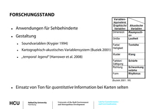 FORSCHUNGSSTAND

   Anwendungen für Sehbehinderte
   Gestaltung
       Soundvariablen (Krygier 1994)
       Kartographisch-akustisches Variablensystem (Buziek 2001)
                 h h k         h        bl               k
       „temporal legend“ (Harrower et al. 2008)




                                                                                        (Buziek 2001: 99)

   Einsatz von Ton für quantitative Information bei Karten selten


                                                                         Lab for Geoinformatics
HCU         HafenCity University
            Hamburg
                                   University of the Built Environment
                                   and Metropolitan Development          and Geovisualization
 