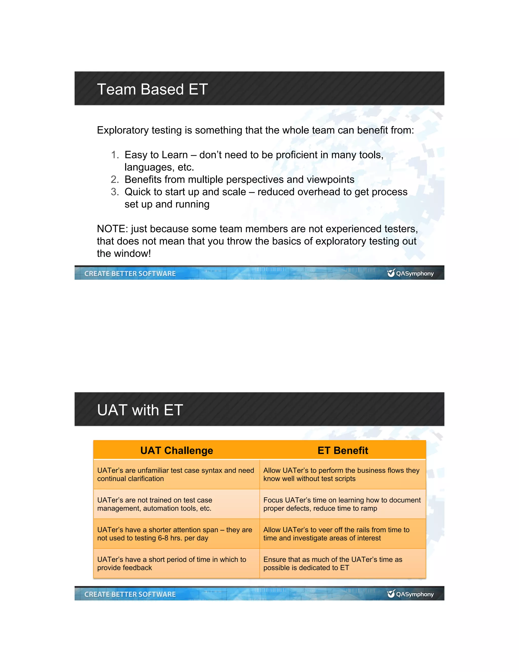 Team Based ET Exploratory testing is something that the whole team can benefit from: 1.  Easy to Learn – don’t need to be proficient in many tools, languages, etc. 2.  Benefits from multiple perspectives and viewpoints 3.  Quick to start up and scale – reduced overhead to get process set up and running NOTE: just because some team members are not experienced testers, that does not mean that you throw the basics of exploratory testing out the window! UAT with ET UAT Challenge ET Benefit UATer’s are unfamiliar test case syntax and need continual clarification Allow UATer’s to perform the business flows they know well without test scripts UATer’s are not trained on test case management, automation tools, etc. Focus UATer’s time on learning how to document proper defects, reduce time to ramp UATer’s have a shorter attention span – they are not used to testing 6-8 hrs. per day Allow UATer’s to veer off the rails from time to time and investigate areas of interest UATer’s have a short period of time in which to provide feedback Ensure that as much of the UATer’s time as possible is dedicated to ET 