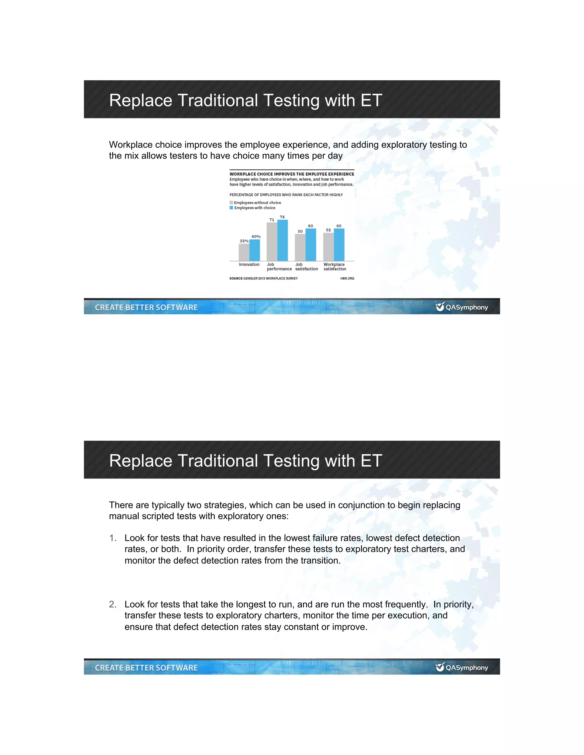 Replace Traditional Testing with ET Workplace choice improves the employee experience, and adding exploratory testing to the mix allows testers to have choice many times per day Replace Traditional Testing with ET There are typically two strategies, which can be used in conjunction to begin replacing manual scripted tests with exploratory ones: 1.  Look for tests that have resulted in the lowest failure rates, lowest defect detection rates, or both. In priority order, transfer these tests to exploratory test charters, and monitor the defect detection rates from the transition. 2.  Look for tests that take the longest to run, and are run the most frequently. In priority, transfer these tests to exploratory charters, monitor the time per execution, and ensure that defect detection rates stay constant or improve. 