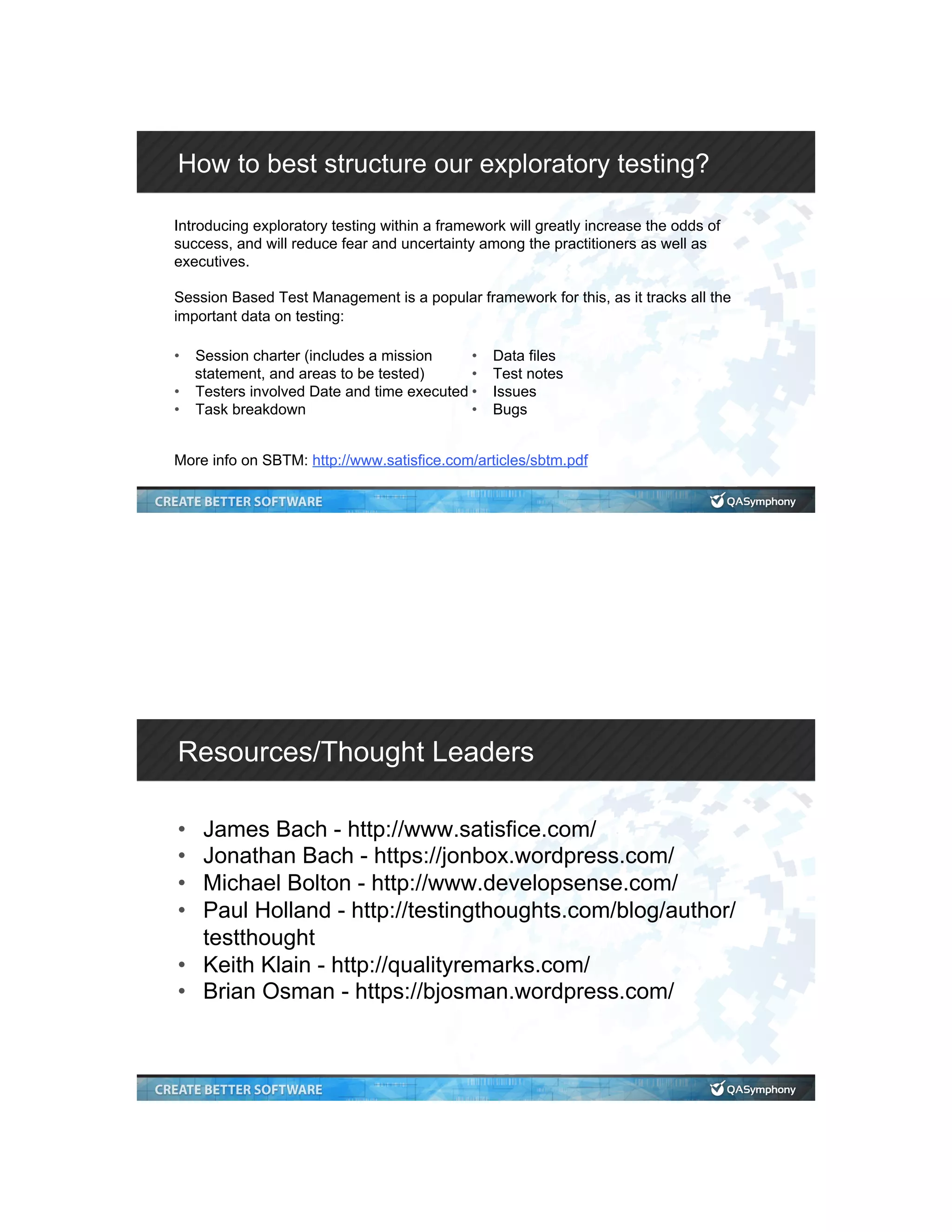 How to best structure our exploratory testing? Introducing exploratory testing within a framework will greatly increase the odds of success, and will reduce fear and uncertainty among the practitioners as well as executives. Session Based Test Management is a popular framework for this, as it tracks all the important data on testing: More info on SBTM: http://www.satisfice.com/articles/sbtm.pdf •  Session charter (includes a mission statement, and areas to be tested) •  Testers involved Date and time executed •  Task breakdown •  Data files •  Test notes •  Issues •  Bugs Resources/Thought Leaders •  James Bach - http://www.satisfice.com/ •  Jonathan Bach - https://jonbox.wordpress.com/ •  Michael Bolton - http://www.developsense.com/ •  Paul Holland - http://testingthoughts.com/blog/author/ testthought •  Keith Klain - http://qualityremarks.com/ •  Brian Osman - https://bjosman.wordpress.com/ 