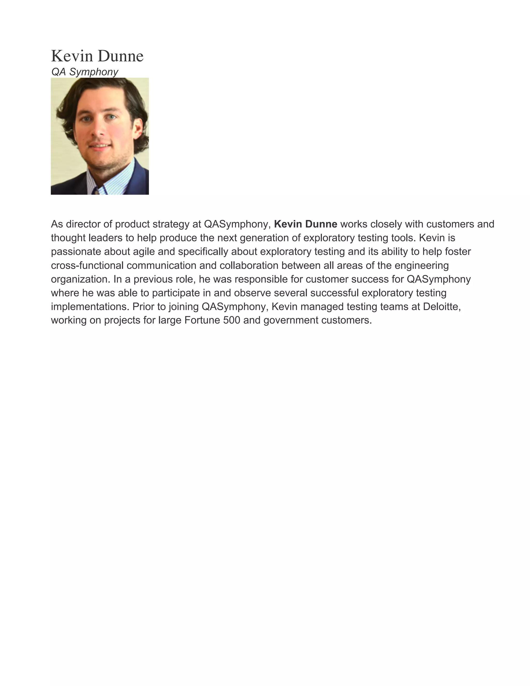 Kevin Dunne QA Symphony As director of product strategy at QASymphony, Kevin Dunne works closely with customers and thought leaders to help produce the next generation of exploratory testing tools. Kevin is passionate about agile and specifically about exploratory testing and its ability to help foster cross-functional communication and collaboration between all areas of the engineering organization. In a previous role, he was responsible for customer success for QASymphony where he was able to participate in and observe several successful exploratory testing implementations. Prior to joining QASymphony, Kevin managed testing teams at Deloitte, working on projects for large Fortune 500 and government customers. 
