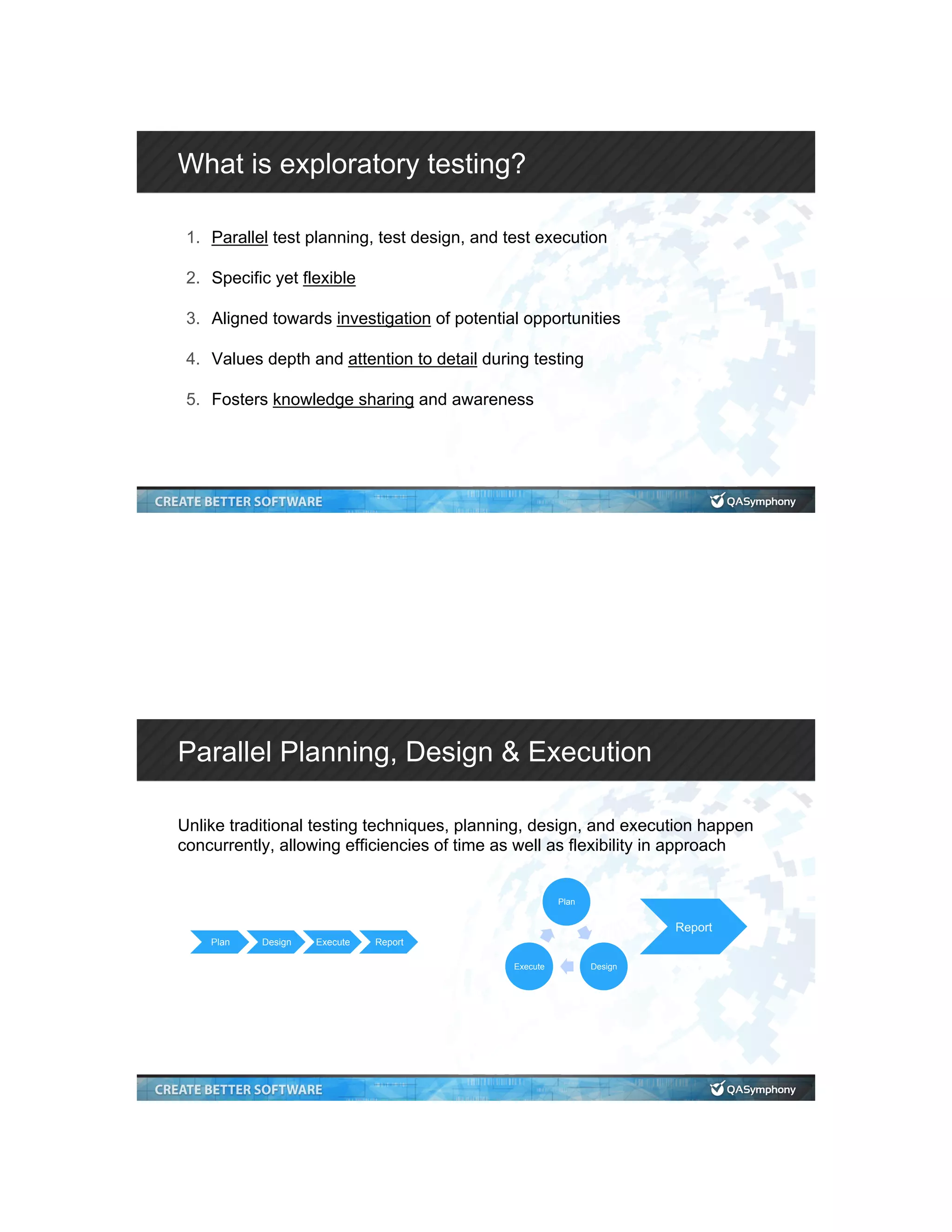 What is exploratory testing? 1.  Parallel test planning, test design, and test execution 2.  Specific yet flexible 3.  Aligned towards investigation of potential opportunities 4.  Values depth and attention to detail during testing 5.  Fosters knowledge sharing and awareness Parallel Planning, Design & Execution Unlike traditional testing techniques, planning, design, and execution happen concurrently, allowing efficiencies of time as well as flexibility in approach Plan Design Execute Report Plan DesignExecute Report 