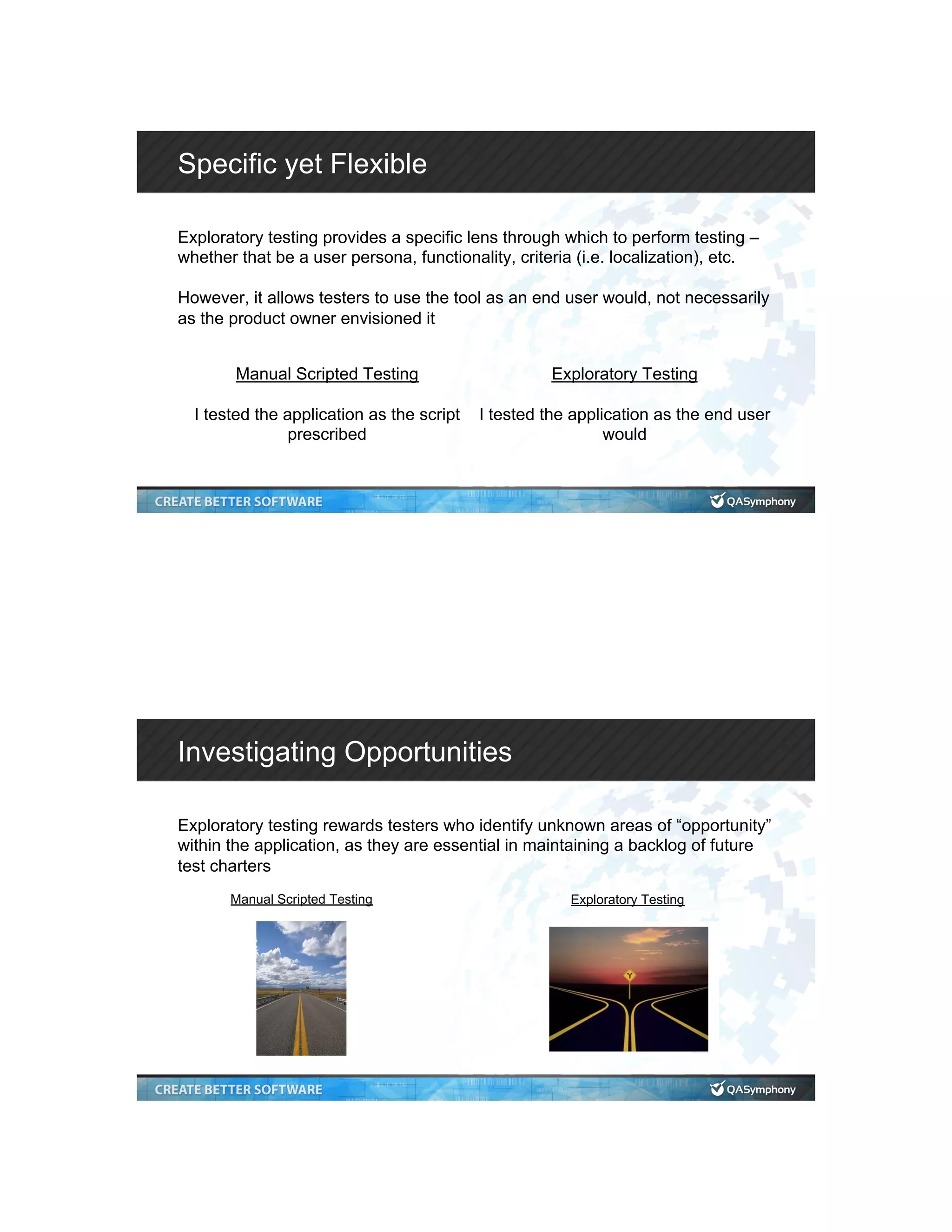 Specific yet Flexible Exploratory testing provides a specific lens through which to perform testing – whether that be a user persona, functionality, criteria (i.e. localization), etc. However, it allows testers to use the tool as an end user would, not necessarily as the product owner envisioned it Manual Scripted Testing I tested the application as the script prescribed Exploratory Testing I tested the application as the end user would Investigating Opportunities Exploratory testing rewards testers who identify unknown areas of “opportunity” within the application, as they are essential in maintaining a backlog of future test charters Manual Scripted Testing Exploratory Testing 