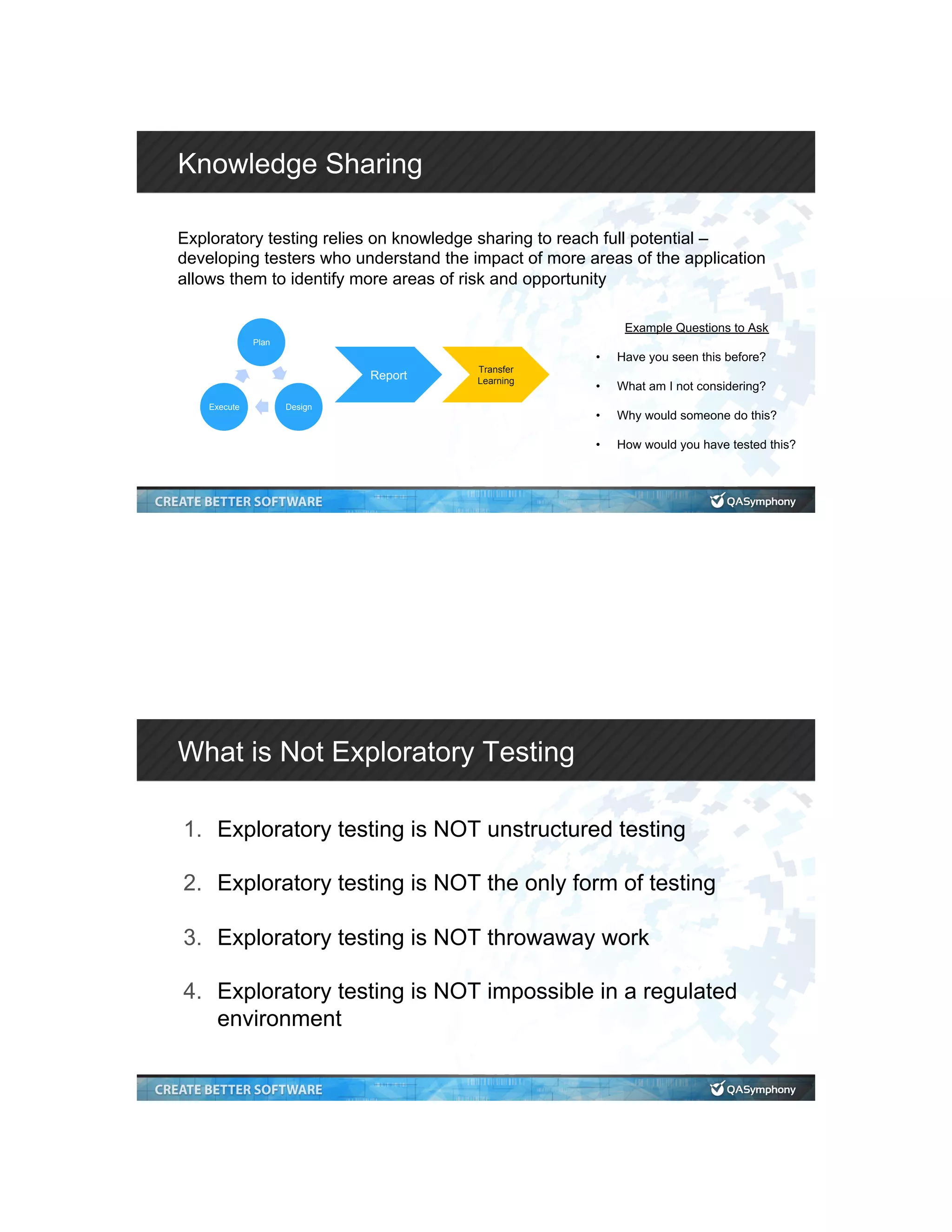 Knowledge Sharing Exploratory testing relies on knowledge sharing to reach full potential – developing testers who understand the impact of more areas of the application allows them to identify more areas of risk and opportunity Plan DesignExecute Report Transfer Learning Example Questions to Ask •  Have you seen this before? •  What am I not considering? •  Why would someone do this? •  How would you have tested this? What is Not Exploratory Testing 1.  Exploratory testing is NOT unstructured testing 2.  Exploratory testing is NOT the only form of testing 3.  Exploratory testing is NOT throwaway work 4.  Exploratory testing is NOT impossible in a regulated environment 