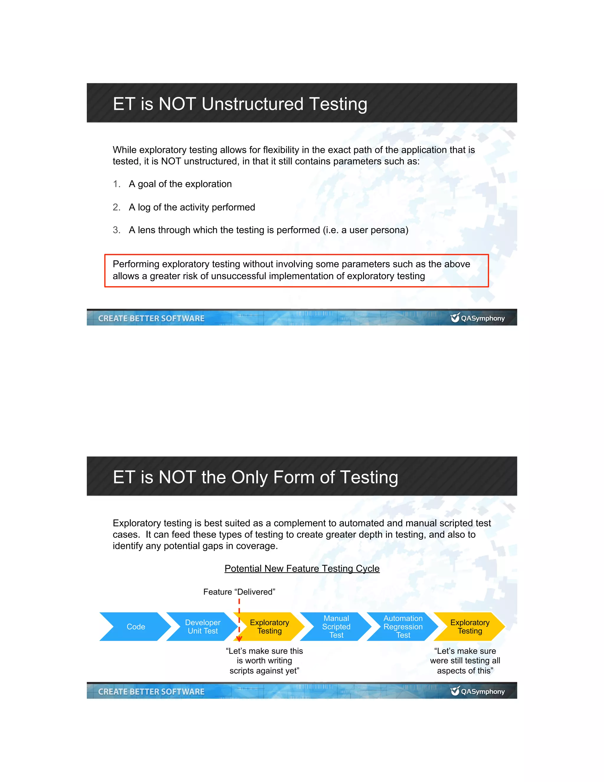 ET is NOT Unstructured Testing While exploratory testing allows for flexibility in the exact path of the application that is tested, it is NOT unstructured, in that it still contains parameters such as: 1.  A goal of the exploration 2.  A log of the activity performed 3.  A lens through which the testing is performed (i.e. a user persona) Performing exploratory testing without involving some parameters such as the above allows a greater risk of unsuccessful implementation of exploratory testing ET is NOT the Only Form of Testing Exploratory testing is best suited as a complement to automated and manual scripted test cases. It can feed these types of testing to create greater depth in testing, and also to identify any potential gaps in coverage. Potential New Feature Testing Cycle Code Developer Unit Test Exploratory Testing Manual Scripted Test Automation Regression Test Exploratory Testing Feature “Delivered” “Let’s make sure this is worth writing scripts against yet” “Let’s make sure were still testing all aspects of this” 