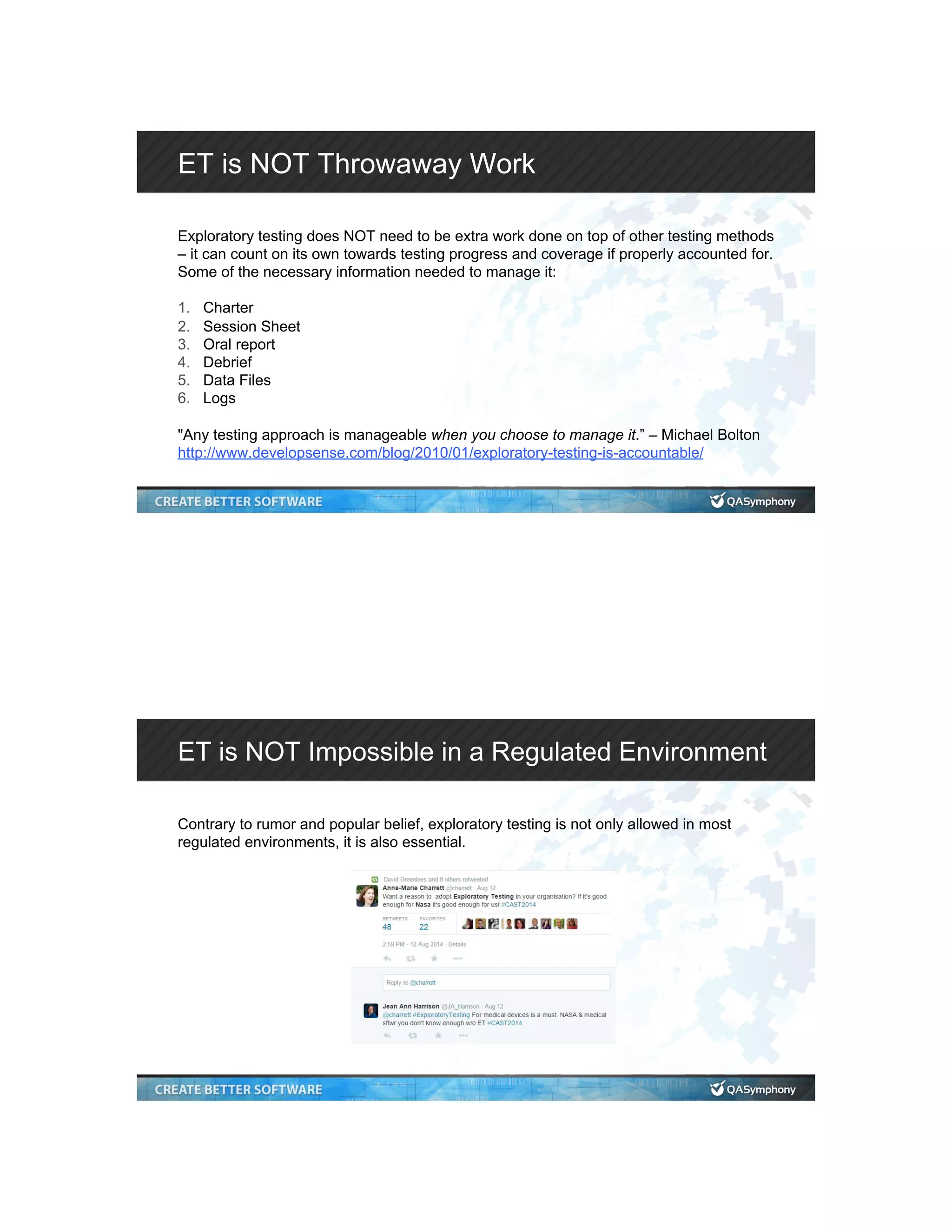 ET is NOT Throwaway Work Exploratory testing does NOT need to be extra work done on top of other testing methods – it can count on its own towards testing progress and coverage if properly accounted for. Some of the necessary information needed to manage it: 1.  Charter 2.  Session Sheet 3.  Oral report 4.  Debrief 5.  Data Files 6.  Logs "Any testing approach is manageable when you choose to manage it.” – Michael Bolton http://www.developsense.com/blog/2010/01/exploratory-testing-is-accountable/ ET is NOT Impossible in a Regulated Environment Contrary to rumor and popular belief, exploratory testing is not only allowed in most regulated environments, it is also essential. 