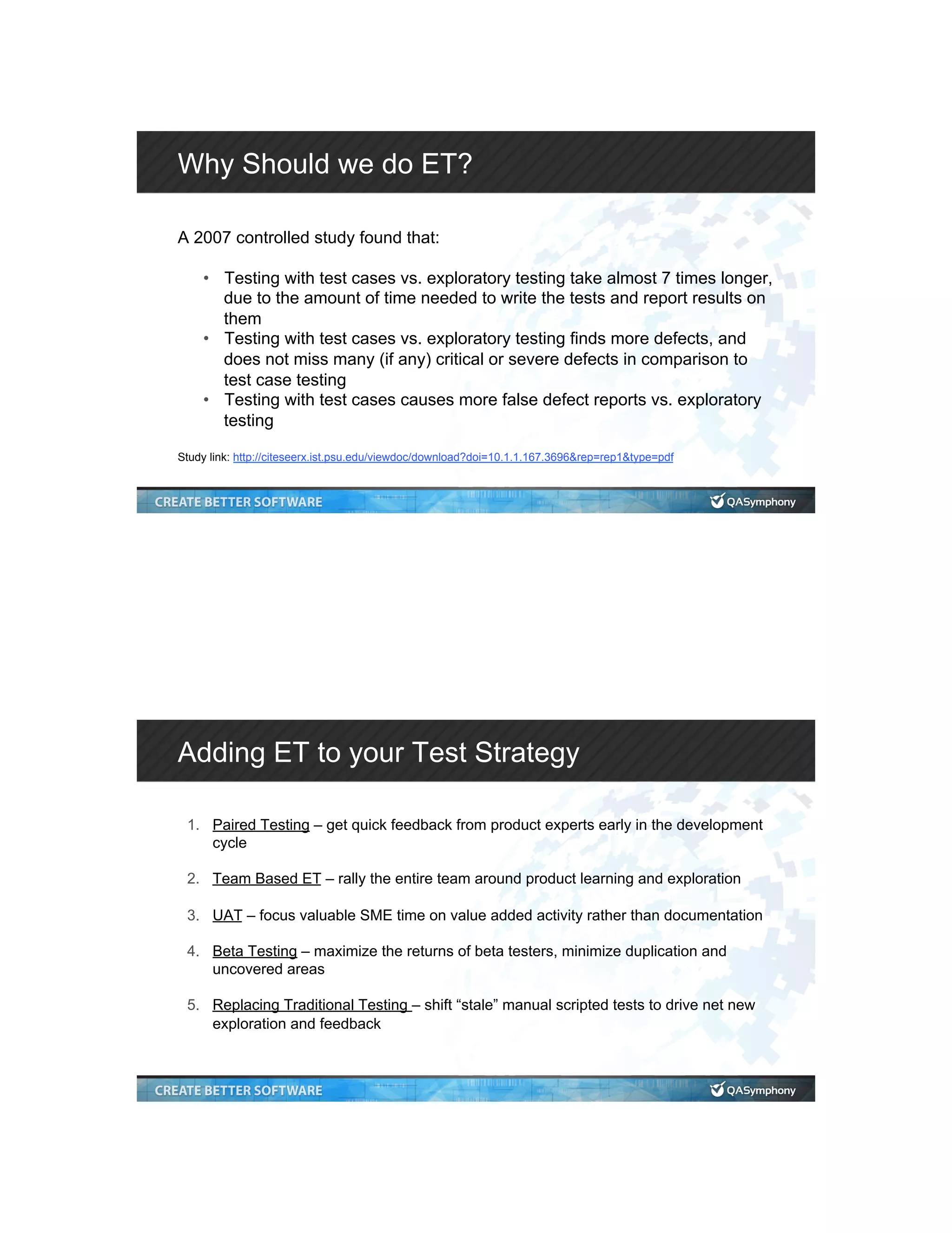 Why Should we do ET? A 2007 controlled study found that: •  Testing with test cases vs. exploratory testing take almost 7 times longer, due to the amount of time needed to write the tests and report results on them •  Testing with test cases vs. exploratory testing finds more defects, and does not miss many (if any) critical or severe defects in comparison to test case testing •  Testing with test cases causes more false defect reports vs. exploratory testing Study link: http://citeseerx.ist.psu.edu/viewdoc/download?doi=10.1.1.167.3696&rep=rep1&type=pdf Adding ET to your Test Strategy 1.  Paired Testing – get quick feedback from product experts early in the development cycle 2.  Team Based ET – rally the entire team around product learning and exploration 3.  UAT – focus valuable SME time on value added activity rather than documentation 4.  Beta Testing – maximize the returns of beta testers, minimize duplication and uncovered areas 5.  Replacing Traditional Testing – shift “stale” manual scripted tests to drive net new exploration and feedback 
