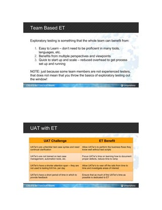 Team Based ET
Exploratory testing is something that the whole team can benefit from:
1.  Easy to Learn – don’t need to be proficient in many tools,
languages, etc.
2.  Benefits from multiple perspectives and viewpoints
3.  Quick to start up and scale – reduced overhead to get process
set up and running
NOTE: just because some team members are not experienced testers,
that does not mean that you throw the basics of exploratory testing out
the window!
UAT with ET
UAT Challenge ET Benefit
UATer’s are unfamiliar test case syntax and need
continual clarification
Allow UATer’s to perform the business flows they
know well without test scripts
UATer’s are not trained on test case
management, automation tools, etc.
Focus UATer’s time on learning how to document
proper defects, reduce time to ramp
UATer’s have a shorter attention span – they are
not used to testing 6-8 hrs. per day
Allow UATer’s to veer off the rails from time to
time and investigate areas of interest
UATer’s have a short period of time in which to
provide feedback
Ensure that as much of the UATer’s time as
possible is dedicated to ET
 