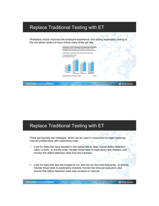 Replace Traditional Testing with ET
Workplace choice improves the employee experience, and adding exploratory testing to
the mix allows testers to have choice many times per day
Replace Traditional Testing with ET
There are typically two strategies, which can be used in conjunction to begin replacing
manual scripted tests with exploratory ones:
1.  Look for tests that have resulted in the lowest failure rates, lowest defect detection
rates, or both. In priority order, transfer these tests to exploratory test charters, and
monitor the defect detection rates from the transition.
2.  Look for tests that take the longest to run, and are run the most frequently. In priority,
transfer these tests to exploratory charters, monitor the time per execution, and
ensure that defect detection rates stay constant or improve.
 