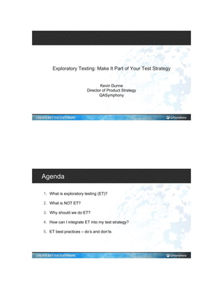 Exploratory Testing: Make It Part of Your Test Strategy
Kevin Dunne
Director of Product Strategy
QASymphony
Agenda
1.  What is exploratory testing (ET)?
2.  What is NOT ET?
3.  Why should we do ET?
4.  How can I integrate ET into my test strategy?
5.  ET best practices – do’s and don’ts
 