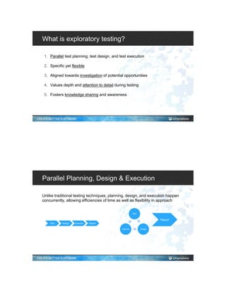 What is exploratory testing?
1.  Parallel test planning, test design, and test execution
2.  Specific yet flexible
3.  Aligned towards investigation of potential opportunities
4.  Values depth and attention to detail during testing
5.  Fosters knowledge sharing and awareness
Parallel Planning, Design & Execution
Unlike traditional testing techniques, planning, design, and execution happen
concurrently, allowing efficiencies of time as well as flexibility in approach
Plan Design Execute Report
Plan
DesignExecute
Report
 