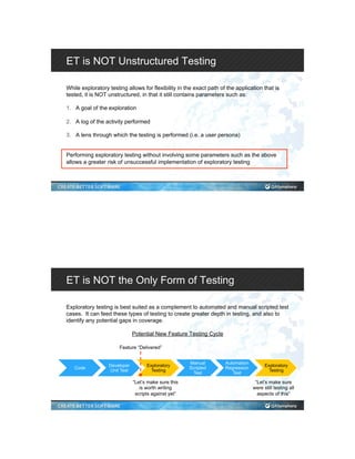 ET is NOT Unstructured Testing
While exploratory testing allows for flexibility in the exact path of the application that is
tested, it is NOT unstructured, in that it still contains parameters such as:
1.  A goal of the exploration
2.  A log of the activity performed
3.  A lens through which the testing is performed (i.e. a user persona)
Performing exploratory testing without involving some parameters such as the above
allows a greater risk of unsuccessful implementation of exploratory testing
ET is NOT the Only Form of Testing
Exploratory testing is best suited as a complement to automated and manual scripted test
cases. It can feed these types of testing to create greater depth in testing, and also to
identify any potential gaps in coverage.
Potential New Feature Testing Cycle
Code
Developer
Unit Test
Exploratory
Testing
Manual
Scripted
Test
Automation
Regression
Test
Exploratory
Testing
Feature “Delivered”
“Let’s make sure this
is worth writing
scripts against yet”
“Let’s make sure
were still testing all
aspects of this”
 