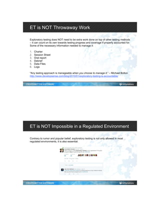 ET is NOT Throwaway Work
Exploratory testing does NOT need to be extra work done on top of other testing methods
– it can count on its own towards testing progress and coverage if properly accounted for.
Some of the necessary information needed to manage it:
1.  Charter
2.  Session Sheet
3.  Oral report
4.  Debrief
5.  Data Files
6.  Logs
"Any testing approach is manageable when you choose to manage it.” – Michael Bolton
http://www.developsense.com/blog/2010/01/exploratory-testing-is-accountable/
ET is NOT Impossible in a Regulated Environment
Contrary to rumor and popular belief, exploratory testing is not only allowed in most
regulated environments, it is also essential.
 