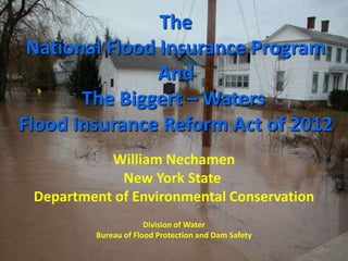 The
National Flood Insurance Program
And
The Biggert – Waters
Flood Insurance Reform Act of 2012
William Nechamen
New York State
Department of Environmental Conservation
Division of Water
Bureau of Flood Protection and Dam Safety
 