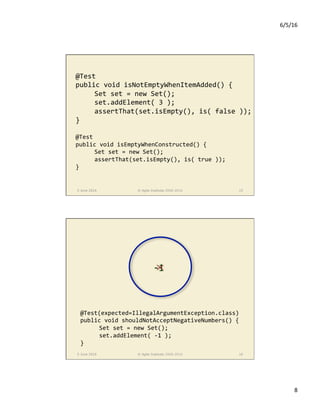6/5/16	
8	
5 June 2016 © Agile Institute 2008-2016 15
@Test	
public	void	isNotEmptyWhenItemAdded()	{	
	Set	set	=	new	Set();	
	set.addElement(	3	);	
	assertThat(set.isEmpty(),	is(	false	));	
}	
	
@Test	
public	void	isEmptyWhenConstructed()	{	
	Set	set	=	new	Set();	
	assertThat(set.isEmpty(),	is(	true	));	
}	
5 June 2016 © Agile Institute 2008-2016 16
@Test(expected=IllegalArgumentException.class)	
public	void	shouldNotAcceptNegativeNumbers()	{	
	Set	set	=	new	Set();	
	set.addElement(	-1	);	
}	
-1
 