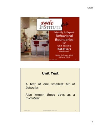 6/5/16	
1	
5 June 2016 © Agile Institute 2008-2016 1
Identify & Exploit
Behavioral
Boundaries
for
Unit Testing
Rob Myers
@agilecoach
Better Software West
08 June 2016
Café!
5 June 2016 © Agile Institute 2008-2016 2
Unit Test
A test of one smallest bit of
behavior.
Also known these days as a
microtest.
 