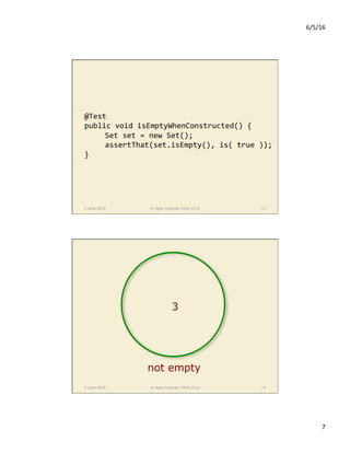 6/5/16	
7	
5 June 2016 © Agile Institute 2008-2016 13
@Test	
public	void	isEmptyWhenConstructed()	{	
	Set	set	=	new	Set();	
	assertThat(set.isEmpty(),	is(	true	));	
}	
5 June 2016 © Agile Institute 2008-2016 14
not empty
3
 