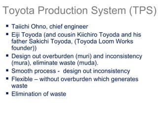  Taiichi Ohno, chief engineer
 Eiji Toyoda (and cousin Kiichiro Toyoda and his
father Sakichi Toyoda, (Toyoda Loom Works
founder))
 Design out overburden (muri) and inconsistency
(mura), eliminate waste (muda).
 Smooth process - design out inconsistency
 Flexible – without overburden which generates
waste
 Elimination of waste
Toyota Production System (TPS)
 