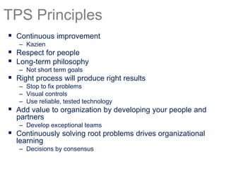  Continuous improvement
– Kazien
 Respect for people
 Long-term philosophy
– Not short term goals
 Right process will produce right results
– Stop to fix problems
– Visual controls
– Use reliable, tested technology
 Add value to organization by developing your people and
partners
– Develop exceptional teams
 Continuously solving root problems drives organizational
learning
– Decisions by consensus
TPS Principles
 