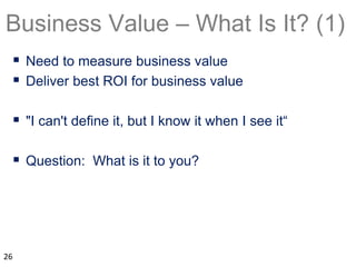 Business Value – What Is It? (1)
 Need to measure business value
 Deliver best ROI for business value
 "I can't define it, but I know it when I see it“
 Question: What is it to you?
26
 