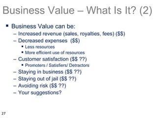 Business Value – What Is It? (2)
 Business Value can be:
– Increased revenue (sales, royalties, fees) ($$)
– Decreased expenses ($$)
 Less resources
 More efficient use of resources
– Customer satisfaction ($$ ??)
 Promoters / Satisfiers/ Detractors
– Staying in business ($$ ??)
– Staying out of jail ($$ ??)
– Avoiding risk ($$ ??)
– Your suggestions?
27
 