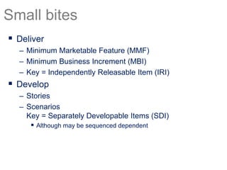  Deliver
– Minimum Marketable Feature (MMF)
– Minimum Business Increment (MBI)
– Key = Independently Releasable Item (IRI)
 Develop
– Stories
– Scenarios
Key = Separately Developable Items (SDI)
 Although may be sequenced dependent
Small bites
 
