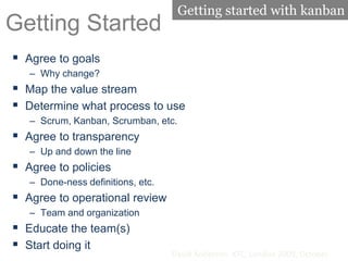 Getting Started
 Agree to goals
– Why change?
 Map the value stream
 Determine what process to use
– Scrum, Kanban, Scrumban, etc.
 Agree to transparency
– Up and down the line
 Agree to policies
– Done-ness definitions, etc.
 Agree to operational review
– Team and organization
 Educate the team(s)
 Start doing it
David Anderson. XTC, London 2009, October
Getting started with kanban
 