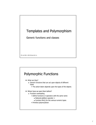 1
Templates and Polymorphism
Generic functions and classes
JPC and JWD © 2002 McGraw-Hill, Inc.
Polymorphic Functions
What are they?
Generic functions that can act upon objects of different
types
The action taken depends upon the types of the objects
Where have we seen them beforeWhere have we seen them before?
Function overloading
Define functions or operators with the same name
Rational addition operator +
Function Min() for the various numeric types
Primitive polymorphism
 