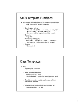 6
STL’s Template Functions
STL provides template definitions for many programming tasks
Use them! Do not reinvent the wheel!
STL provides template definitions for many programming tasks
Use them! Do not reinvent the wheel!
Searching and sorting
find(), find_if(), count(), count_if(),
min(), max(), binary_search(),
lower_bound(), upper_bound(), sort()
STL provides template definitions for many programming tasks
Use them! Do not reinvent the wheel!
Searching and sorting
find(), find_if(), count(), count_if(),
min(), max(), binary_search(),
lower_bound(), upper_bound(), sort()
Comparing
equal()
STL provides template definitions for many programming tasks
Use them! Do not reinvent the wheel!
Searching and sorting
find(), find_if(), count(), count_if(),
min(), max(), binary_search(),
lower_bound(), upper_bound(), sort()
Comparing
equal()
Rearranging and copying
unique(), replace(), copy(), remove(),
reverse(), random_shuffle(), merge()
STL provides template definitions for many programming tasks
Use them! Do not reinvent the wheel!
Searching and sorting
find(), find_if(), count(), count_if(),
min(), max(), binary_search(),
lower_bound(), upper_bound(), sort()
Comparing
equal()
Rearranging and copying
unique(), replace(), copy(), remove(),
reverse(), random_shuffle(), merge()
Iterating
for_each()
Class Templates
Rules
Type template parameters
Value template parameters
Place holder for a value
Described using a known type and an identifier name
Template parameters must be used in class definition
described by template
Implementation of member functions in header file
Compilers require it for now
 