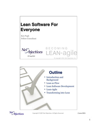 2	
  June	
  2015	
  Copyright	
  ©	
  2007	
  Net	
  Objec:ves.	
  All	
  Rights	
  Reserved.	
  
1	
  
LEAN-agile
©	
  copyright	
  2010.	
  Net	
  Objec:ves,	
  Inc.	
  
B E C O M I N G
Lean Software For
Everyone
Ken Pugh
Fellow Consultant
KP	
  Aug	
  2014	
  	
  
	
  
•  Introduction and
Background
•  Lean as Flow
•  Lean Software Development
•  Lean-Agile
•  Transforming into Lean
Outline
 