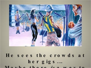 He sees the crowds at her gigs…. Maybe there  is  a way to make money…. 