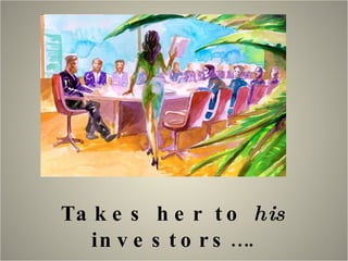 Takes her to  his  investors…. 