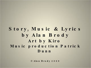 Story, Music & Lyrics by Alan Brody Art by Kiro  Music production Patrick Dunn  © Alan Brody 2009 