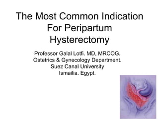 The Most Common Indication
For Peripartum
Hysterectomy
Professor Galal Lotfi. MD, MRCOG.
Ostetrics & Gynecology Department.
Suez Canal University
Ismailia. Egypt.
 