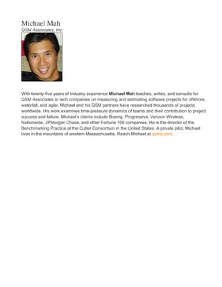 Michael Mah
QSM Associates, Inc.
With twenty-five years of industry experience Michael Mah teaches, writes, and consults for
QSM Associates to tech companies on measuring and estimating software projects for offshore,
waterfall, and agile. Michael and his QSM partners have researched thousands of projects
worldwide. His work examines time-pressure dynamics of teams and their contribution to project
success and failure. Michael’s clients include Boeing, Progressive, Verizon Wireless,
Nationwide, JPMorgan Chase, and other Fortune 100 companies. He is the director of the
Benchmarking Practice at the Cutter Consortium in the United States. A private pilot, Michael
lives in the mountains of western Massachusetts. Reach Michael at qsma.com.
 