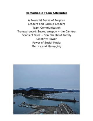 Remarkable Team Attributes
A Powerful Sense of Purpose
Leaders and Backup Leaders
Team Communication
Transparency’s Secret Weapon – the Camera
Bonds of Trust – Sea Shepherd Family
Celebrity Power
Power of Social Media
Metrics and Messaging
 