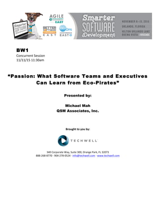 BW1
Concurrent	Session	
11/11/15	11:30am	
	
	
	
“Passion: What Software Teams and Executives
Can Learn from Eco-Pirates”
	
	
Presented by:
Michael Mah
QSM Associates, Inc.
	
	
	
	
Brought	to	you	by:	
	
	
	
340	Corporate	Way,	Suite	300,	Orange	Park,	FL	32073	
888-268-8770	·	904-278-0524	·	info@techwell.com	·	www.techwell.com	
	
	
	
	
	
	
 