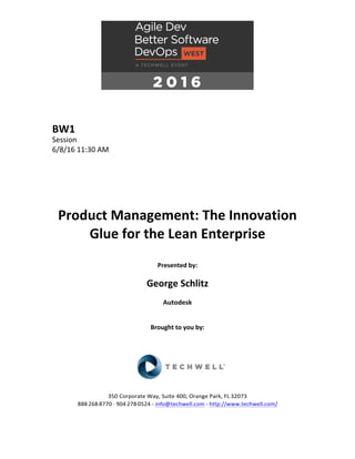 BW1	
Session	
6/8/16	11:30	AM	
	
	
	
	
	
	
Product	Management:	The	Innovation	
Glue	for	the	Lean	Enterprise	
	
Presented	by:	
	
George	Schlitz	
Autodesk	
	
	
Brought	to	you	by:		
		
	
	
	
	
350	Corporate	Way,	Suite	400,	Orange	Park,	FL	32073		
888---268---8770	··	904---278---0524	-	info@techwell.com	-	http://www.techwell.com/	
	
 