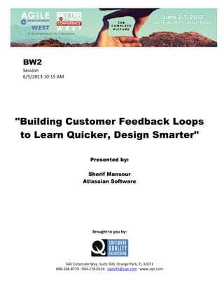  
 

BW2
Session 
6/5/2013 10:15 AM 
 
 
 
 
 
 
 

"Building Customer Feedback Loops
to Learn Quicker, Design Smarter"
 
 
 

Presented by:
Sherif Mansour
Atlassian Software
 
 
 
 
 
 
 
 
 

Brought to you by: 
 

 
 
340 Corporate Way, Suite 300, Orange Park, FL 32073 
888‐268‐8770 ∙ 904‐278‐0524 ∙ sqeinfo@sqe.com ∙ www.sqe.com

 