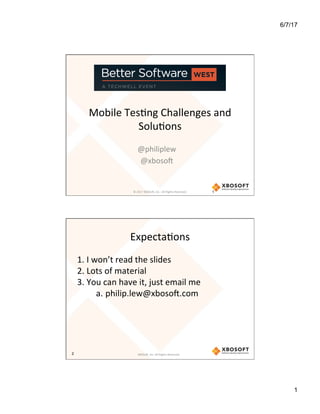 6/7/17
1
Mobile	Tes*ng	Challenges	and	
Solu*ons	
@philiplew	
@xboso7	
©	2017	XBOSo7,	Inc.-	All	Rights	Reserved.		 1
XBOSo7,	Inc.	All	Rights	Reserved.	
Expecta*ons	
1. I	won’t	read	the	slides	
2. Lots	of	material	
3. You	can	have	it,	just	email	me	
a. philip.lew@xboso7.com	
2
 
