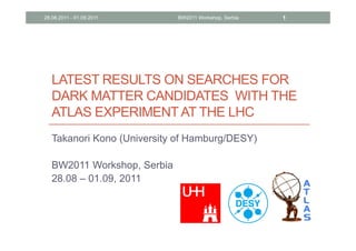 28.08.2011 - 01.09.2011      BW2011 Workshop, Serbia   1




   LATEST RESULTS ON SEARCHES FOR
   DARK MATTER CANDIDATES WITH THE
   ATLAS EXPERIMENT AT THE LHC
   Takanori Kono (University of Hamburg/DESY)

   BW2011 Workshop, Serbia
   28.08 – 01.09, 2011
 