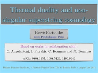Thermal duality and non-
singular superstring cosmology
                              Hervé Partouche
                             Ecole Polytechnique, Paris


           Based on works in collaboration with :
   C. Angelantonj, I. Florakis, C. Kounnas and N. Toumbas

                  arXiv: 0808.1357, 1008.5129, 1106.0946

Balkan Summer Institute, « Particle Physics from TeV to Planck Scale », August 29, 2011.
 