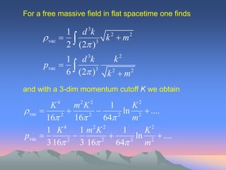 For a free massive field in flat spacetime one finds

                  1 d 3k
          vac           k 2  m2
                  2 (2 )3
                        3          2
                  1 d k        k
         pvac     
                  6 (2 )3   k 2  m2
and with a 3-dim momentum cutoff K we obtain

           K4     m2 K 2      1      K2
 vac                          ln 2  ....
          16 2
                  16 2
                            64 2
                                     m
          1 K 4 1 m2 K 2          1     K2
pvac                               ln 2  ....
          3 16 2
                    3 16  2
                                64 2
                                        m
 