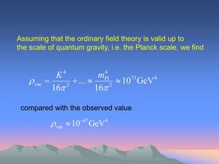 Assuming that the ordinary field theory is valid up to
the scale of quantum gravity, i.e. the Planck scale, we find


              K4             4
                            mPl
    vac           ...         1073 GeV 4
             16 2         16 2

 compared with the observed value

             vac  1047 GeV4
 