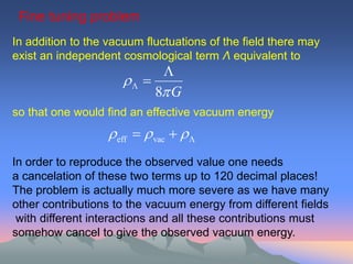 Fine tuning problem
In addition to the vacuum fluctuations of the field there may
exist an independent cosmological term Λ equivalent to
                            
                       
                           8 G
so that one would find an effective vacuum energy
                   eff   vac   
In order to reproduce the observed value one needs
a cancelation of these two terms up to 120 decimal places!
The problem is actually much more severe as we have many
other contributions to the vacuum energy from different fields
 with different interactions and all these contributions must
somehow cancel to give the observed vacuum energy.
 