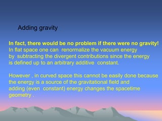 Adding gravity

In fact, there would be no problem if there were no gravity!
In flat space one can renormalize the vacuum energy
by subtracting the divergent contributions since the energy
is defined up to an arbitrary additive constant.

However , in curved space this cannot be easily done because
the energy is a source of the gravitational field and
adding (even constant) energy changes the spacetime
geometry .
 